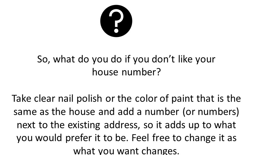 Feng shui and house numbers. How to change your house number to better attract what you want. So, what do you do if you don’t like your 
house number? 

Take clear nail polish or the color of paint that is the same as the house and add a number (or numbers) next to the existing address, so it adds up to what you would prefer it to be. Feel free to change it as what you want changes. 
